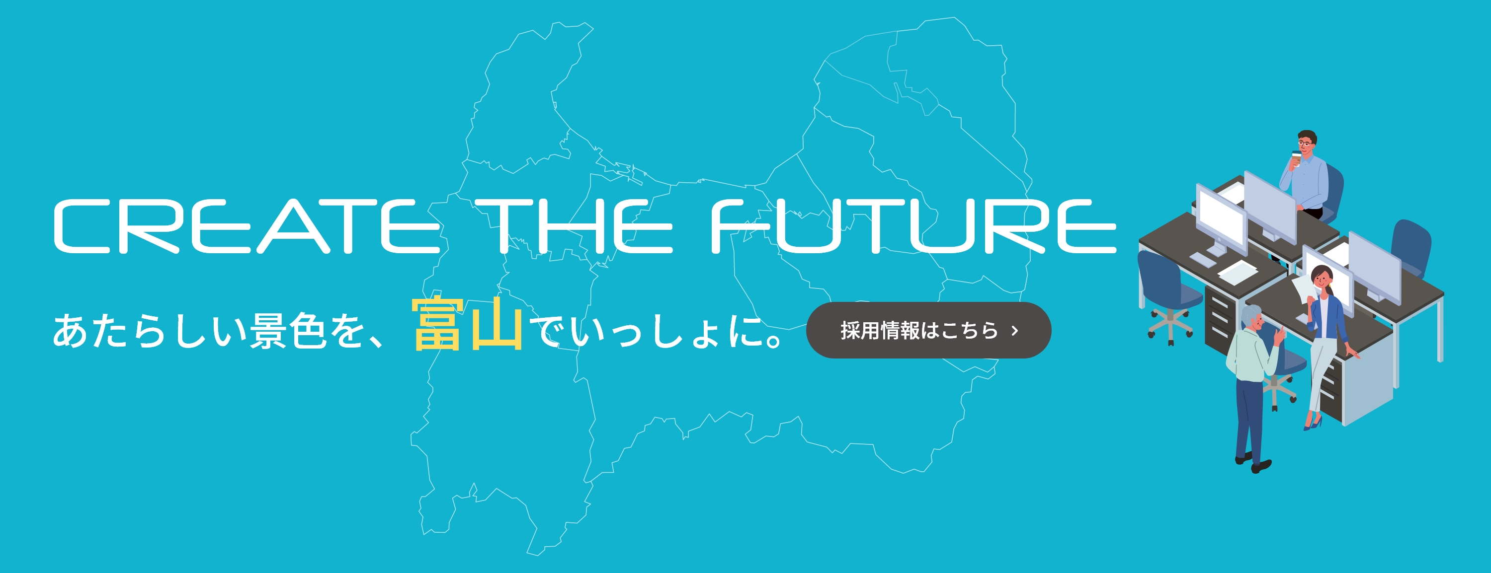 CREATE THE FUTURE　あたらしい景色を、富山でいっしょに。　採用情報はこちら