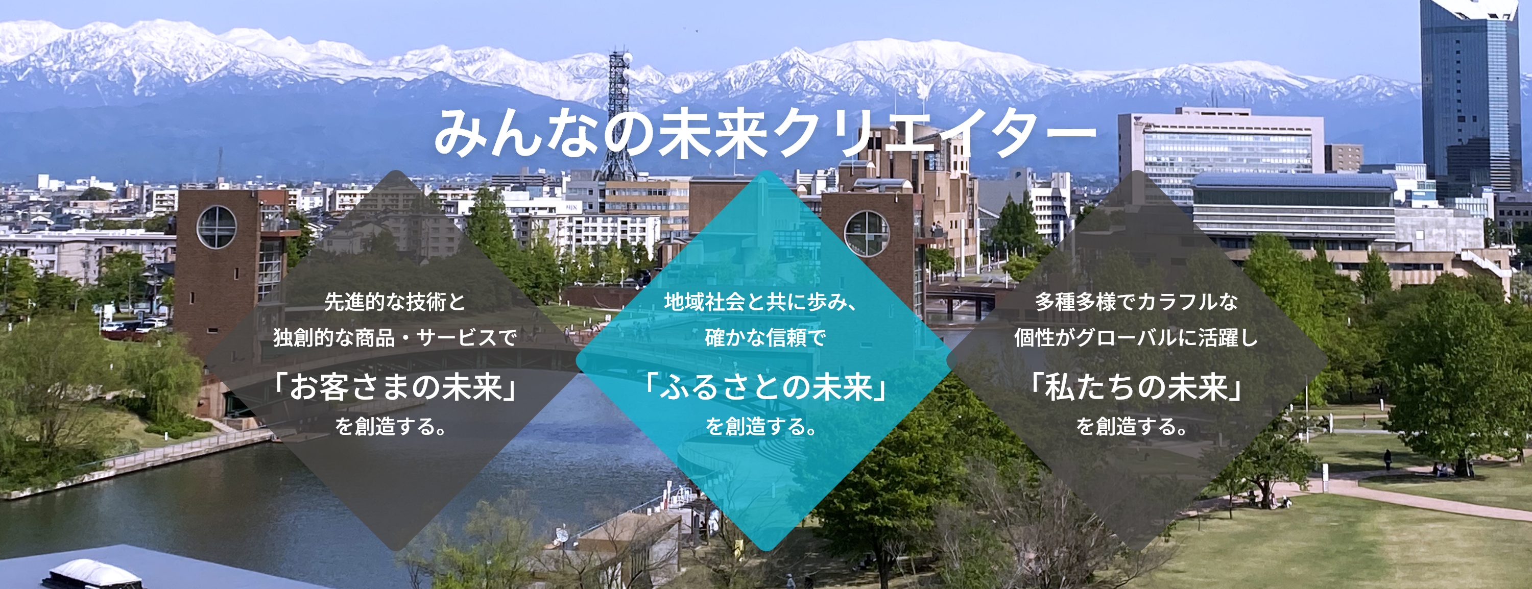 みんなの未来クリエイター　先進的な技術と独創的な商品・サービスで「お客さまの未来」を創造する。　地域社会と共に歩み、 確かな信頼で「ふるさとの未来」を創造する。　多種多様でカラフルな 個性がグローバルに活躍し「私たちの未来」を創造する。