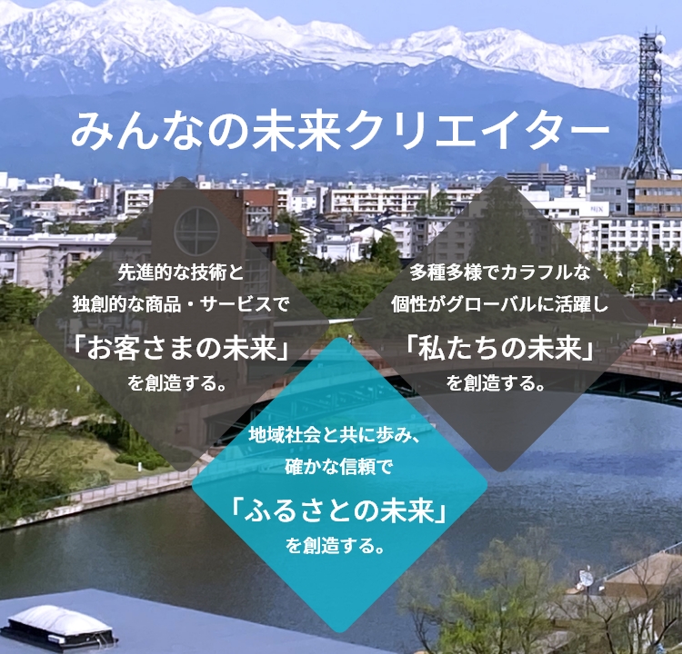 みんなの未来クリエイター　先進的な技術と独創的な商品・サービスで「お客さまの未来」を創造する。　地域社会と共に歩み、 確かな信頼で「ふるさとの未来」を創造する。　多種多様でカラフルな 個性がグローバルに活躍し「私たちの未来」を創造する。